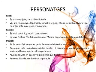 PERSONATGES
Mila:
• És una noia jove, sana i ben dotada.
• Viu a la muntanya. Al principi és molt insegura, s'ha casat amb en Maties per
no estar sola, no estava enamorada.
Maties:
• És molt covard, gandul i passa de tot.
• La seva feblesa l'ha fet ajuntar amb l'Ànima i agafa molts dels seus defectes.
Pastor:
• Té 64 anys, físicament és petit. Té una vida interior molt intensa.
• Recrea un món nou a través de les fàbules i li permeten viure la vida amb una
serietat diferent que les altres persones.
• Ajuda a la Mila en qualsevol problema que tingui.
• Persona dotada per dominar la paraula.
 