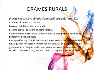 DRAMES RURALS
• Drames rurals, es una obra de Víctor Català publicada l’any 1902.
• És un recull de dotze drames
• formen part del ruralisme simbòlic
• El tema central de l’obra és el matrimoni.
• En primer lloc, Víctor Català analitza ens els tres primers drames els
problemes de marginació
• En segon lloc, a partir de Daltabaix, l’autora relata les conseqüències
fatals que significa per al gènere femení adaptar-se a la vida conjugal
• giren entorn a la figura de la dona que busca en el matrimoni un refugi,
sota la tutela masculina, per a no quedar marginada per la societat.
 