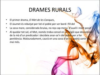 DRAMES RURALS
• El primer drama, El Met de les Conques,
• El Jaumet és rebutjat per tot el poble per ser bord i fill del
• La seva mare, considerada bruixa, no rep cap mena d’auxili i mort pecat
• Al quedar tot sol, el Met, només troba consol en la religió que descobreix
de la mà d’un predicador i decideix anar-se’n del poble per a fer
penitència. Malauradament, caurà en una cova d’on no podrà sortir-ne
mai més.
 