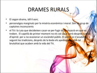 DRAMES RURALS
• El segon drama, Idil·li xorc.
• personatges marginats per la misèria econòmica i moral. Són un grup de
captaires inconscients
• el Tit i la Laia que decideixen casar-se per fugir de la situació en què es
troben. El capellà de primer moment no els vol casar però després canvia
d’opinió per a no ocasionar un escàndol públic. El poble se n’assabenta i,
seguint les tradicions, després de la boda els apedreguen amb tal
brutalitat que acaben amb la vida del Tit.
 