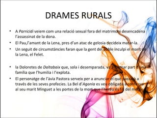 DRAMES RURALS
• A Parricidi veiem com una relació sexual fora del matrimoni desencadena
l’assassinat de la dona.
• El Pau,l’amant de la Lena, pres d’un atac de gelosia decideix matar-la.
• Un seguit de circumstàncies faran que la gent del poble inculpi el marit de
la Lena, el Felet.
• la Doloretes de Daltabaix que, sola i desemparada, va a formar part d’una
família que l’humilia i l’explota.
• El personatge de l’àvia Pastora serveix per a anunciar el què passarà a
través de les seves profecies. La Bel d’Agonia es veu obligada a confessar
al seu marit Minguet a les portes de la mort que l’hereu és fill del metge
 