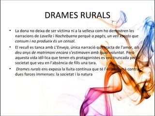 DRAMES RURALS
• La dona no deixa de ser víctima ni a la vellesa com ho demostren les
narracions de Lavella i Nochebuena perquè a pagès, un vell xacrós que
consum i no produeix és un censal.
• El recull es tanca amb L’Enveja, única narració que tracta de l’amor, als
deu anys de matrimoni encara s’estimaven amb igual voluntat. Però
aquesta vida idíl·lica que tenen els protagonistes es veu truncada per la
societat que veu en l’absència de fills una tara.
• Drames rurals ens exposa la lluita contínua que té l’ésser humà contra
dues forces immenses: la societat i la natura
 