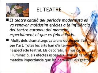 EL TEATRE
El teatre català del període modernista es
va renovar moltíssim gràcies a la influència
del teatre europeu del moment,
especialment el que es feia a París.
 Molts dels dramaturgs catalans opten per l’art
per l’art. Totes les arts han d’intervenir en
l’espectacle teatral. Els decorats, la música, la
il·luminació, els efectes especials...han de tenir la
mateixa importància que les paraules i els gestos.
 