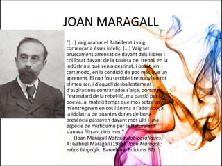 JOAN MARAGALL
"(...) vaig acabar el Batxillerat i vaig
començar a ésser infeliç. (...) Vaig ser
bruscament arrencat de davant dels llibres i
col·locat davant de la tauleta del treball en la
indústria a què venia destinat, i posat, en
cert modo, en la condició de poc més que un
aprenent. El cop fou terrible i retrunyí en tot
el meu ser, i d'aquell desballestament
d'aspiracions contrariades s'alçà, portant
l'estendard de la rebel·lió, ma passió per la
poesia, al mateix temps que mos setze anys
m'entregaven en cos i ànima a l'adoració, a
la idolatria de quantes dones de bona
presència passaven davant mos ulls i una
espècie de misticisme per la Naturalesa
s'anava filtrant dins meu”.
(Joan Maragall Notes autobiogràfiques.
A: Gabriel Maragall (1988). Joan Maragall:
esbós biogràfic. Barcelona: Edicions 62)
 