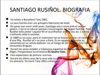 SANTIAGO RUSIÑOL. BIOGRAFIA
 Va néixer a Barcelona l’any 1861.
 La seva família eren uns pròspers fabricants de teixit.
 Els pares van morir molt joves i Santiago anà a viure amb el seu avi
patern. L’avi el va educar perquè s’encarregués del negoci familiar. Però
Rusiñol volia pintar i aquest fet el va enfrontar amb el seu avi. L’artista
s’enfronta amb la societat.
 El 1889 es va casar, però el matrimoni no va funcionar i tot i el naixement
d’una filla, Rusiñol se’n va anar a París. És en aquesta època on es
converteix en un artista bohemi: viu al marge de les normes i fins i tot
consumeix drogues.
 Durant les seves estades a Catalunya organitzà les Festes Modernistes de
Sitges i freqüentava la cerveseria Els Quatre Gats.
 Feia exposicions de pintura i escrivia.
 Durant els últims anys de la seva vida va viure retirat perquè la seva salut
era precària. Va morir l’any 1931 a Aranjuez.
 