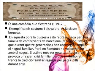  És una comèdia que s’estrenà el 1917.
 Exemplifica els costums i els valors de la classe
burgesa.
 En aquesta obra la burgesia està representada per una
família de comerciants de Barcelona (el senyor Esteve),
que durant quatre generacions han aconseguit ampliar
el negoci familiar. Però en Ramonet no vol continuar
amb el negoci. S’estima més ser escultor. Aquest fet
provoca una gran crisi familiar perquè en Ramonet
trenca la tradició familiar seguida per pares i fills
durant anys.
 
