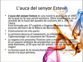 L’auca del senyor Esteve
• L'auca del senyor Esteve és una novel·la publicada el 1907,
de la qual es fa una versió escènica. Obra modernista, es el
resultat de la fusió del quadre de costums del s. XIX i de
l'auca.
Està formada per 27 capítols o fragments sobre tipus i
escenes del barri de la Ribera de Barcelona.
• S'estructuren en tres parts:
• La primera descriu el naixement, la infantesa,
l'aprenentatge i el casament de l'Estevet.
• La segona ens presenta l'Esteve com a model de botiguer i
és en aquest ambient de prosperitat que esclata el conflicte
amb Ramonet, el fill que vol ser artista i no vol heretar el
negoci
• La tercera part és la reconciliació entre l'artista i la classe
social a la qual pertany.
 