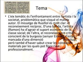 Tema
• L'eix temàtic és l'enfrontament entre l'artista i la
societat, problemàtica que visqué el mateix
autor. El missatge de Rusiñol és molt clar: el
reconeixement recíproc. D'una banda, l'artista
(Ramon) ha d'agrair el suport econòmic de la
classe social; de l'altra, el reconeixement crític i
conscient de la burgesia (senyor Esteve) d'estar
mancada d'una dimensió espiritual,
però també d'haver sabut crear les condicions
materials per les quals pot florir l'Art
professionalment.
 