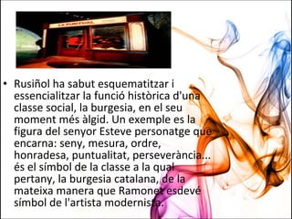 • Rusiñol ha sabut esquematitzar i
essencialitzar la funció històrica d'una
classe social, la burgesia, en el seu
moment més àlgid. Un exemple es la
figura del senyor Esteve personatge que
encarna: seny, mesura, ordre,
honradesa, puntualitat, perseverància...
és el símbol de la classe a la qual
pertany, la burgesia catalana, de la
mateixa manera que Ramonet esdevé
símbol de l'artista modernista.
 
