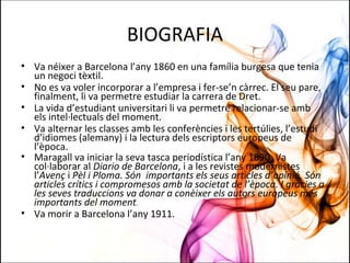 BIOGRAFIA
• Va néixer a Barcelona l’any 1860 en una família burgesa que tenia
un negoci tèxtil.
• No es va voler incorporar a l’empresa i fer-se’n càrrec. El seu pare,
finalment, li va permetre estudiar la carrera de Dret.
• La vida d’estudiant universitari li va permetre relacionar-se amb
els intel·lectuals del moment.
• Va alternar les classes amb les conferències i les tertúlies, l’estudi
d’idiomes (alemany) i la lectura dels escriptors europeus de
l’època.
• Maragall va iniciar la seva tasca periodística l’any 1890. Va
col·laborar al Diario de Barcelona, i a les revistes modernistes
l’Avenç i Pèl i Ploma. Són importants els seus articles d’opinió. Són
articles crítics i compromesos amb la societat de l’època. I gràcies a
les seves traduccions va donar a conèixer els autors europeus més
importants del moment.
• Va morir a Barcelona l’any 1911.
 