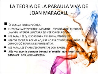 LA TEORIA DE LA PARAULA VIVA DE
JOAN MARAGALL
 ÉS LA SEVA TEORIA POÈTICA.
 EL POETA HA D’ESPERAR EL MOMENT D’INSPIRACIÓ I ALESHORES
UNA VEU INTERIOR LI DICTARÀ ELS VERSOS DEL POEMA.
 LES PARAULES QUE SORGEIXEN AIXÍ SÓN AUTÈNTIQUES.
 UN COP ESCRIT EL POEMA AQUEST NO ES POT REVISAR PERQUÈ LA
COMPOSICIÓ PERDRIA L’ESPONTENEÏTAT.
 LES PARAULES S’HAN D’ESCRIURE TAL COM RAGEN.
 Més val que la paraula trenqui el motlle, que nosaltres les
paraules" deia Joan Maragall.
 