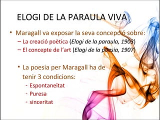 ELOGI DE LA PARAULA VIVA
• Maragall va exposar la seva concepció sobre:
– La creació poètica (Elogi de la paraula, 1903)
– El concepte de l’art (Elogi de la poesia, 1907)
• La poesia per Maragall ha de
tenir 3 condicions:
- Espontaneïtat
- Puresa
- sinceritat
 