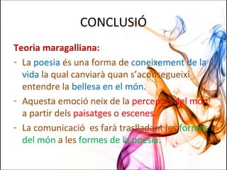 CONCLUSIÓ
Teoria maragalliana:
- La poesia és una forma de coneixement de la
vida la qual canviarà quan s’aconsegueixi
entendre la bellesa en el món.
- Aquesta emoció neix de la percepció del món
a partir dels paisatges o escenes.
- La comunicació es farà traslladant les formes
del món a les formes de la poesia.
 