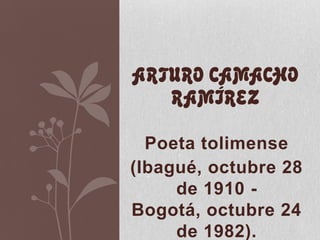 Poeta tolimense
(Ibagué, octubre 28
de 1910 -
Bogotá, octubre 24
de 1982).
ARTURO CAMACHO
RAMÍREZ
 