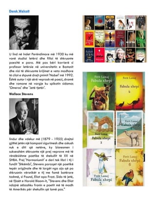 Derek Walcott
U lind në Indet Perëndimore më 1930 ku më
vonë studioi letërsi dhe filloi të shkruante
poezitë e para. Më pas bëri karrierë si
profesor letërsie në universitetin e Bostonit
dhe nisi të shkruante krijimet e veta madhore
të cilat e shpunë drejt çmimit 'Nobel' më 1992.
Është autor i një sërë veprash në poezi, dramë
dhe romane në vargje ku spikatin sidomos
'Omeros' dhe 'Jetë tjetër'.
Wallace Stevens
lindur dhe vdekur më (1879 - 1955) drejtoi
gjithë jetën një kompani sigurimesh dhe askush
nuk e diti që netëve, ky bisnesmen i
suksesshëm shkruante një prej veprave më të
rëndësishme poetike të shekullit të XX në
SHBA. Prej 'Harmoniumit' e deri tek libri i tij i
fundit 'Shkëmbi', Stevens paraqet një poetikë
tepër origjinale dhe të largët nga ajo që po
shkruanin vërsnikët e tij me famë botërore
tashmë, si Pound, Eliot apo Frost. Sido të jetë,
në fjlaët e Harold Bloom-it, "Stevens dhe Eliot
ndajnë sëbashku fronin e poetit më të madh
të Amerikës për shekullin që lamë pas."
 