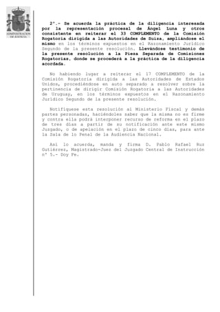 2º.- Se acuerda la práctica de la diligencia interesada
por la representación procesal de Ángel Luna y otros
consistente en reiterar el 33 COMPLEMENTO de la Comisión
Rogatoria dirigida a las Autoridades de Suiza, ampliándose el
mismo en los términos expuestos en el Razonamiento Jurídico
Segundo de la presente resolución. Llevándose testimonio de
la presente resolución a la Pieza Separada de Comisiones
Rogatorias, donde se procederá a la práctica de la diligencia
acordada.
No habiendo lugar a reiterar el 17 COMPLEMENTO de la
Comisión Rogatoria dirigida a las Autoridades de Estados
Unidos, procediéndose en auto separado a resolver sobre la
pertinencia de dirigir Comisión Rogatoria a las Autoridades
de Uruguay, en los términos expuestos en el Razonamiento
Jurídico Segundo de la presente resolución.
Notifíquese esta resolución al Ministerio Fiscal y demás
partes personadas, haciéndoles saber que la misma no es firme
y contra ella podrá interponer recurso de reforma en el plazo
de tres días a partir de su notificación ante este mismo
Juzgado, o de apelación en el plazo de cinco días, para ante
la Sala de lo Penal de la Audiencia Nacional.
Así lo acuerda, manda y firma D. Pablo Rafael Ruz
Gutiérrez, Magistrado-Juez del Juzgado Central de Instrucción
nº 5.- Doy Fe.
 