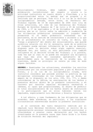 Enjuiciamiento Criminal, debe también realizarse la
ponderación jurisdiccional del respeto y ajuste a la
actividad instructora en cuanto objeto y finalidad, y a la
proporcionalidad entre la medida que se propone y el
resultado que se persigue. Todo ello a la luz de la doctrina
jurisprudencial sentada, entre otras, en Sentencia del
Tribunal Supremo de 14 de septiembre de 2006 (con cita de
otras anteriores, así como de las Sentencias del Tribunal
Europeo de Derechos Humanos de 7 de julio y 20 de noviembre
de 1989, y 27 de septiembre y 19 de diciembre de 1990), que
precisa que en el juicio sobre la admisión o inadmisión de
las diligencias probatorias interesadas al juzgador debe
ponderarse si el medio probatorio interesado es: a)
pertinente, en el sentido de concerniente o atinente a lo que
en el procedimiento en concreto se trata, es decir, que
“venga a propósito” del objeto del enjuiciamiento, que guarde
auténtica relación con él; b) necesario, pues de su práctica
el Juzgador puede extraer información de la que es menester
disponer para la decisión sobre algún aspecto esencial,
debiendo ser, por tanto, no sólo pertinente sino también
influyente en la decisión última del Tribunal; y c) posible,
toda vez que al Juez no le puede ser exigible una diligencia
que vaya más allá del razonable agotamiento de las
posibilidades para la realización de la prueba que, en
ocasiones, desde un principio se revela ya como en modo
alguno factible.
SEGUNDO.- Examinadas las actuaciones, atendidos los escritos
presentados por las acusaciones populares y por el Ministerio
Fiscal, y a la luz de la jurisprudencia citada, este
instructor considera que procede acordar la práctica de las
diligencias interesadas en los términos que se dirán, al
amparo de lo dispuesto en los arts. 299, 311, 777, y demás
concordantes de la LECrim, en averiguación de los hechos y
presuntos delitos objeto de la presente instrucción, y en
concreto por resultar aquellas diligencia necesarias e
idóneas, al igual que proporcionadas, al objeto de permitir
el total esclarecimiento de los hechos objeto de instrucción
y la participación que en ellos hubieren tenido los
imputados, especialmente Luis Bárcenas y Rosalía Iglesias.
A tal efecto, y como fundamento de las diligencias que se
acuerdan, debe atenderse, en particular, a las siguientes
circunstancias sobrevenidas durante la presente instrucción:
a) el contenido del texto manuscrito remitido por el
imputado Luis Bárcenas Gutiérrez adjunto al escrito de su
representación procesal interesando su libertad provisional y
ofreciéndose a prestar nueva declaración por los hechos
investigados en la presente causa (que fuera unido a la Pieza
de Situación Personal del imputado);
 