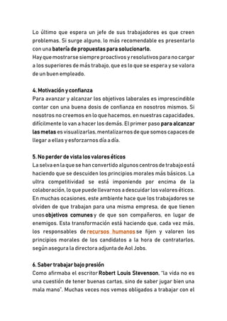 Lo último que espera un jefe de sus trabajadores es que creen
problemas. Si surge alguno, lo más recomendable es presentarlo
con una batería de propuestas para solucionarlo.
Hayquemostrarsesiempreproactivos yresolutivos parano cargar
a los superiores de más trabajo, que es lo que se espera y se valora
de un buen empleado.
4. Motivación y confianza
Para avanzar y alcanzar los objetivos laborales es imprescindible
contar con una buena dosis de confianza en nosotros mismos. Si
nosotros no creemos en lo que hacemos, en nuestras capacidades,
difícilmente lo van a hacer los demás. El primer paso para alcanzar
lasmetas esvisualizarlas,mentalizarnos dequesomos capacesde
llegar a ellas y esforzarnos día a día.
5. No perder de vista los valores éticos
Laselvaenlaquesehanconvertidoalgunoscentrosdetrabajoestá
haciendo que se descuiden los principios morales más básicos. La
ultra competitividad se está imponiendo por encima de la
colaboración, lo quepuedellevarnos a descuidar los valores éticos.
En muchas ocasiones, este ambiente hace que los trabajadores se
olviden de que trabajan para una misma empresa, de que tienen
unos objetivos comunes y de que son compañeros, en lugar de
enemigos. Esta transformación está haciendo que, cada vez más,
los responsables de recursos humanos se fijen y valoren los
principios morales de los candidatos a la hora de contratarlos,
según asegura la directora adjunta de Aol Jobs.
6. Saber trabajar bajo presión
Como afirmaba el escritor Robert Louis Stevenson, “la vida no es
una cuestión de tener buenas cartas, sino de saber jugar bien una
mala mano”. Muchas veces nos vemos obligados a trabajar con el
 