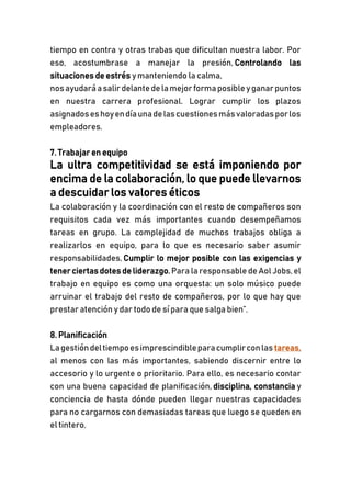 tiempo en contra y otras trabas que dificultan nuestra labor. Por
eso, acostumbrase a manejar la presión, Controlando las
situaciones de estrés ymanteniendo la calma,
nosayudaráasalirdelantedelamejorformaposibleyganarpuntos
en nuestra carrera profesional. Lograr cumplir los plazos
asignadoseshoyendíaunadelascuestionesmásvaloradasporlos
empleadores.
7. Trabajar en equipo
La ultra competitividad se está imponiendo por
encima de la colaboración, lo que puede llevarnos
a descuidar los valores éticos
La colaboración y la coordinación con el resto de compañeros son
requisitos cada vez más importantes cuando desempeñamos
tareas en grupo. La complejidad de muchos trabajos obliga a
realizarlos en equipo, para lo que es necesario saber asumir
responsabilidades, Cumplir lo mejor posible con las exigencias y
tenerciertas dotes deliderazgo.Para la responsabledeAol Jobs, el
trabajo en equipo es como una orquesta: un solo músico puede
arruinar el trabajo del resto de compañeros, por lo que hay que
prestar atención y dar todo de sí para que salga bien”.
8. Planificación
Lagestióndeltiempoesimprescindibleparacumplirconlas tareas,
al menos con las más importantes, sabiendo discernir entre lo
accesorio y lo urgente o prioritario. Para ello, es necesario contar
con una buena capacidad de planificación, disciplina, constancia y
conciencia de hasta dónde pueden llegar nuestras capacidades
para no cargarnos con demasiadas tareas que luego se queden en
el tintero.
 