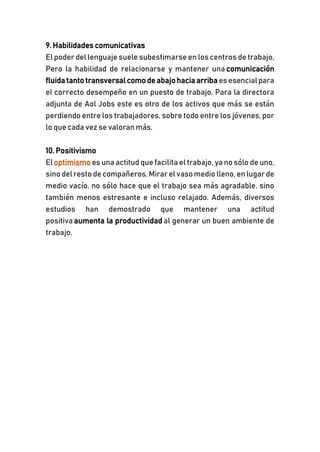 9. Habilidades comunicativas
El poder del lenguaje suele subestimarse en los centros de trabajo,
Pero la habilidad de relacionarse y mantener una comunicación
fluida tanto transversal como deabajohaciaarriba es esencialpara
el correcto desempeño en un puesto de trabajo. Para la directora
adjunta de Aol Jobs este es otro de los activos que más se están
perdiendo entre los trabajadores, sobre todo entre los jóvenes, por
lo que cada vez se valoran más.
10. Positivismo
Eloptimismo es una actitud quefacilita el trabajo, ya no sólo de uno,
sino delresto decompañeros. Mirarelvasomedio lleno, en lugarde
medio vacío, no sólo hace que el trabajo sea más agradable, sino
también menos estresante e incluso relajado. Además, diversos
estudios han demostrado que mantener una actitud
positiva aumenta la productividad al generar un buen ambiente de
trabajo.
 