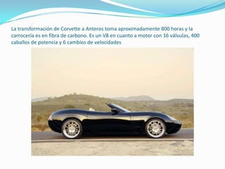 La transformación de Corvette a Anteros toma aproximadamente 800 horas y la carrocería es en fibra de carbono. Es un V8 en cuanto a motor con 16 válvulas, 400 caballos de potencia y 6 cambios de velocidades