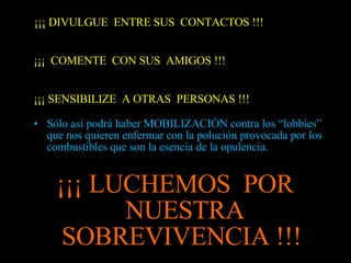 ¡¡¡ DIVULGUE  ENTRE SUS  CONTACTOS !!! ¡¡¡  COMENTE  CON SUS  AMIGOS !!! ¡¡¡ SENSIBILIZE  A OTRAS  PERSONAS !!! Sólo así podrá haber MOBILIZACIÓN contra los “lobbies” que nos quieren enfermar con la polución provocada por los combustibles que son la esencia de la opulencia. ¡¡¡ LUCHEMOS  POR  NUESTRA SOBREVIVENCIA !!!  