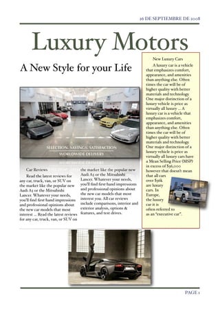 26 DE SEPTIEMBRE DE 2008




        Luxury Motors                                                          New Luxury Cars

A New Style for your Life                                                      A luxury car is a vehicle
                                                                           that emphasizes comfort,
                                                                           appearance, and amenities
                                                                           than anything else. Often
                                                                           times the car will be of
                                                                           higher quality with better
                                                                           materials and technology.
                                                                           One major distinction of a
                                                                           luxury vehicle is price as
                                                                           virtually all luxury ... A
                                                                           luxury car is a vehicle that
                                                                           emphasizes comfort,
                                                                           appearance, and amenities
                                                                           than anything else. Often
                                                                           times the car will be of
                                                                           higher quality with better
                                                                           materials and technology.
                                                                           One major distinction of a
                                                                           luxury vehicle is price as
                                                                           virtually all luxury cars have
                                                                           a Mean Selling Price (MSP)
                                                                           in excess of $36,000
      Car Reviews                    the market like the popular new       however that doesn’t mean
    Read the latest reviews for      Audi A5 or the Mitsubishi             that all cars
any car, truck, van, or SUV on       Lancer. Whatever your needs,          over $36k
the market like the popular new you’ll ﬁnd ﬁrst-hand impressions           are luxury
Audi A5 or the Mitsubishi            and professional opinions about       cars. In
Lancer. Whatever your needs,         the new car models that most          Europe,
you’ll ﬁnd ﬁrst-hand impressions interest you. All car reviews             the luxury
and professional opinions about      include comparisons, interior and     car it is
the new car models that most         exterior analysis, options &          often referred to
interest ... Read the latest reviews features, and test drives.            as an “executive car”.
for any car, truck, van, or SUV on




	

                                                                                                PAGE 1
 