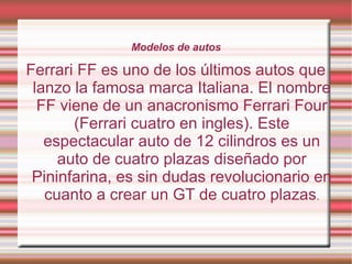Modelos de autos

Ferrari FF es uno de los últimos autos que
 lanzo la famosa marca Italiana. El nombre
  FF viene de un anacronismo Ferrari Four
       (Ferrari cuatro en ingles). Este
   espectacular auto de 12 cilindros es un
     auto de cuatro plazas diseñado por
 Pininfarina, es sin dudas revolucionario en
   cuanto a crear un GT de cuatro plazas.
 