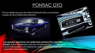 PONTIAC GTO
Fue el modelo que puso de moda los Muscle Cars y es el primer
muscle car de la historia del automóvil.
Los grandes deportivos con poderosos motores V8 y tracción
trasera, fueron desplazados casi por completo por los sedan europeos,
mucho más baratos y con motores de cuatro cilindros en línea que
consumían menos gasolina
 