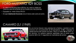 FORD MUSTANG 429 BOSS
• El 1969 Ford Mustang Boss 429 fue, es y será un objeto de
colección para los amantes de los muscle cars más potentes.
• Equipaba un motor V8 de 376 CV.
• El capó totalmente funcional, era el mismo color como el coche.
CAMARO ZL1 (1969)
Es uno de los Camaro más potentes de la historia, y también el más
exclusivo con una producción de 69 ejemplares, el ZL1, mejoraba la
calidad técnica del Camaro de serie. Tenía un motor V8 de 6.977 cc.
de aluminio. La extrema potencia significaba que el coche podía
recorrer 400 m en 11 segundos con neumáticos de carrera.
 