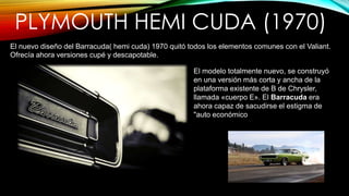 PLYMOUTH HEMI CUDA (1970)
El nuevo diseño del Barracuda( hemi cuda) 1970 quitó todos los elementos comunes con el Valiant.
Ofrecía ahora versiones cupé y descapotable.
El modelo totalmente nuevo, se construyó
en una versión más corta y ancha de la
plataforma existente de B de Chrysler,
llamada «cuerpo E». El Barracuda era
ahora capaz de sacudirse el estigma de
"auto económico
 