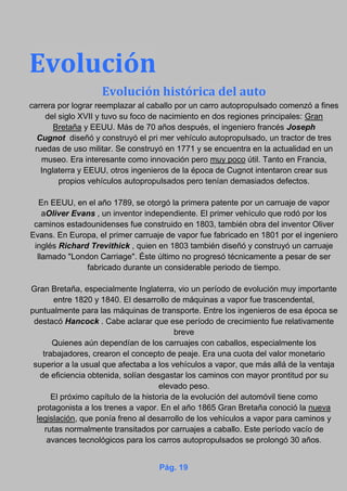 Evolución
Evolución histórica del auto
carrera por lograr reemplazar al caballo por un carro autopropulsado comenzó a fines
del siglo XVII y tuvo su foco de nacimiento en dos regiones principales: Gran
Bretaña y EEUU. Más de 70 años después, el ingeniero francés Joseph
Cugnot diseñó y construyó el pri mer vehículo autopropulsado, un tractor de tres
ruedas de uso militar. Se construyó en 1771 y se encuentra en la actualidad en un
museo. Era interesante como innovación pero muy poco útil. Tanto en Francia,
Inglaterra y EEUU, otros ingenieros de la época de Cugnot intentaron crear sus
propios vehículos autopropulsados pero tenían demasiados defectos.
En EEUU, en el año 1789, se otorgó la primera patente por un carruaje de vapor
aOliver Evans , un inventor independiente. El primer vehículo que rodó por los
caminos estadounidenses fue construido en 1803, también obra del inventor Oliver
Evans. En Europa, el primer carruaje de vapor fue fabricado en 1801 por el ingeniero
inglés Richard Trevithick , quien en 1803 también diseñó y construyó un carruaje
llamado "London Carriage". Éste último no progresó técnicamente a pesar de ser
fabricado durante un considerable periodo de tiempo.
Gran Bretaña, especialmente Inglaterra, vio un período de evolución muy importante
entre 1820 y 1840. El desarrollo de máquinas a vapor fue trascendental,
puntualmente para las máquinas de transporte. Entre los ingenieros de esa época se
destacó Hancock . Cabe aclarar que ese período de crecimiento fue relativamente
breve
Quienes aún dependían de los carruajes con caballos, especialmente los
trabajadores, crearon el concepto de peaje. Era una cuota del valor monetario
superior a la usual que afectaba a los vehículos a vapor, que más allá de la ventaja
de eficiencia obtenida, solían desgastar los caminos con mayor prontitud por su
elevado peso.
El próximo capítulo de la historia de la evolución del automóvil tiene como
protagonista a los trenes a vapor. En el año 1865 Gran Bretaña conoció la nueva
legislación, que ponía freno al desarrollo de los vehículos a vapor para caminos y
rutas normalmente transitados por carruajes a caballo. Este período vacío de
avances tecnológicos para los carros autopropulsados se prolongó 30 años.
Pág. 19
 