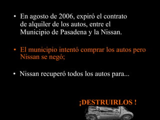 El municipio intentó comprar los autos pero Nissan se negó; ¡DESTRUIRLOS !  En agosto de 2006, expiró el contrato de alquiler de los autos, entre el Municipio de Pasadena y la Nissan. Nissan recuperó todos los autos para... 