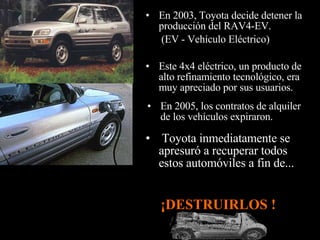 En 2005, los contratos de alquiler de los vehículos expiraron. Este 4x4 eléctrico, un producto de alto refinamiento tecnológico, era muy apreciado por sus usuarios.  Toyota inmediatamente se apresuró a recuperar todos estos automóviles a fin de... En 2003, Toyota decide detener la producción del RAV4-EV. (EV - Vehículo Eléctrico)   ¡DESTRUIRLOS !  