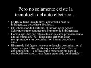 Pero no solamente existe la tecnología del auto eléctrico… La BMW tiene un automóvil comercial a base de hidrógeno¡¡¡¡ desde hace 10 años¡¡¡¡ El Gobernador de Californa, el famoso actor Arnold Schwarzenegger conduce una Hummer de hidrógeno¡¡¡¡ Cómo es posible que estos autos no se estén promocionando a nivel mundial??????  Estos autos deberían estar reemplazando a los de combustión interna desde hace años… El carro de hidrógeno tiene como desecho de combustión el vapor de agua. Esto significa que es totalmente libre de contaminación¡¡¡ Y utiliza como materia prima para el combustible el aire¡¡¡¡ una fuente gratuita de combustible¡¡¡ 