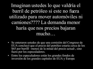 Imaginan ustedes lo que valdría el barril de petróleo si este no fuera utilizado para mover automóviles ni camiones???? La demanda menor haría que nos precios bajaran mucho… Se enteraron ustedes de que una comisión del Congreso de EUA concluyó que el precio del petróleo estaría cerca de los $65 por barrill –menos de la mitad del precio actual-, sino  fuera por los especuladores. Entre los especuladores están los grandes fondos de inversión de los grandes capitales de EUA y Europa  