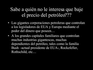 Sabe a quién no le interesa que baje el precio del petróleo??? Las gigantes corporaciones petroleras que controlan a los legisladores de EUA y Europa mediante el poder del dinero que poseen… A los grandes capitales familiares que controlan muchas industrias gigantescas, muchas dependientes del petróleo, tales como la familia Bush –actual presidente de EUA-, Rockefeller, Rothschild, etc… 