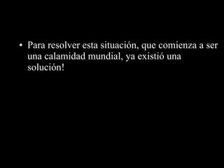 Para resolver esta situación, que comienza a ser una calamidad mundial, ya existió una solución! 