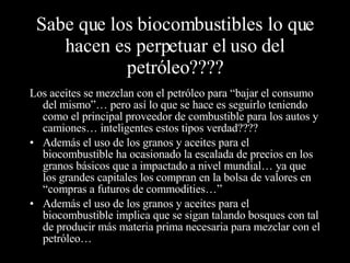 Sabe que los biocombustibles lo que hacen es perpetuar el uso del petróleo???? Los aceites se mezclan con el petróleo para “bajar el consumo del mismo”… pero así lo que se hace es seguirlo teniendo como el principal proveedor de combustible para los autos y camiones… inteligentes estos tipos verdad???? Además el uso de los granos y aceites para el biocombustible ha ocasionado la escalada de precios en los granos básicos que a impactado a nivel mundial… ya que los grandes capitales los compran en la bolsa de valores en “compras a futuros de commodities…” Además el uso de los granos y aceites para el biocombustible implica que se sigan talando bosques con tal de producir más materia prima necesaria para mezclar con el petróleo… 