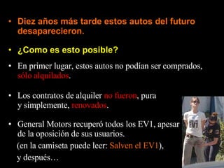 ¿Como es esto posible? Diez años más tarde estos autos del futuro desaparecieron. En primer lugar, estos autos no podían ser comprados,  sólo alquilados . Los contratos de alquiler  no fueron , pura y simplemente,  renovados . General Motors recuperó todos los EV1, apesar de la oposición de sus usuarios. (en la camiseta puede leer:  Salven el EV1 ), y después… 