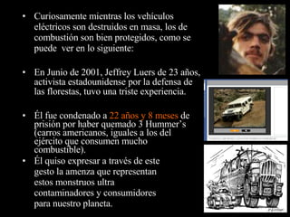 Él fue condenado a  22 años y 8 meses  de prisión por haber quemado 3 Hummer’s (carros americanos, iguales a los del ejército que consumen mucho combustible). Curiosamente mientras los vehículos eléctricos son destruidos en masa, los de combustión son bien protegidos, como se puede  ver en lo siguiente: En Junio de 2001, Jeffrey Luers de 23 años, activista estadounidense por la defensa de las florestas, tuvo una triste experiencia. Él quiso expresar a través de este gesto la amenza que representan estos monstruos ultra contaminadores y consumidores para nuestro planeta. 