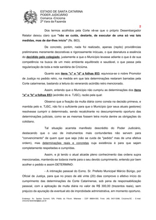 ESTADO DE SANTA CATARINA
PODER JUDICIÁRIO
Comarca -Criciúma
2ª Vara da Fazenda
2
Endereço: Av. Santos Dumont, S/N, Prédio do Fórum, Milanese - CEP 88804-500, Fone: (48) 3431-5396, Criciúma-SC - E-mail:
criciuma.fazenda2@tjsc.jus.br
Dos termos acolhidos pela Corte vê-se que o próprio Desembargador
Relator deixou claro que "não se cuida, destarte, de executar de uma só vez tais
medidas, mas de dar-lhes início" (fls. 863).
De concreto, porém, nada foi realizado, apenas (repito) providências
preliminares meramente decorativas e rigorosamente inócuas, o que desnatura a essência
do decidido pelo colegiado, justamente a que o Município levasse adiante o que é de sua
competência na busca de um meio ambiente equilibrado e saudável, o que passa pela
regularização de toda a rede sanitária de Criciúma.
Quanto aos itens "c" e "d" a folhas 853, equivoca-se o nobre Promotor
de Justiça no pedido retro, na medida em que tais determinações restaram barradas pela
Corte catarinense, bastando a leitura do venerando acórdão retro mencionado.
Assim, entendo que o Município não cumpriu as determinações dos itens
"a" e "b" a folhas 853 (acórdão do e. TJSC), razão pela qual:
Observo que a fixação da multa diária como consta na decisão primeva, e
mantida pelo e. TJSC, não foi o suficiente para que o Município (por seus atuais gestores)
resolvesse cumprir o determinado, sendo recalcitrante no descumprimento oportuno das
determinações judiciais, como se as mesmas fossem letra morta dentre as obrigações do
cotidiano.
Tal situação acarreta manifesto descrédito do Poder Judiciário,
destacando que o uso de instrumentos mais contundentes não servem para
"convencimento" de quem quer que seja (não se cuida de "pedido" mas de uma efetiva
ordem), mas determinações reais e concretas cuja existência é para que sejam
completamente respeitadas e cumpridas.
Assim, e já tendo o atual alcaide pleno conhecimento das ordens supra
mencionadas, mantendo-se todavia inerte para o seu devido cumprimento, entendo por bem
acolher o pedido e assim DETERMINO:
- A intimação pessoal do Exmo. Sr. Prefeito Municipal Márcio Búrigo, por
Oficial de Justiça, para que no prazo de até vinte (20) dias comprove o efetivo início do
cumprimento das determinações da Corte Catarinense, sob pena de responsabilização
pessoal, com a aplicação de multa diária no valor de R$ 300,00 (trezentos reais), sem
prejuízo da apuração de eventual ato de improbidade administrativa, em momento oportuno.
 