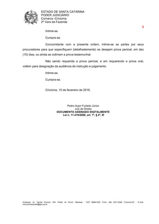 ESTADO DE SANTA CATARINA
PODER JUDICIÁRIO
Comarca -Criciúma
2ª Vara da Fazenda
3
Endereço: Av. Santos Dumont, S/N, Prédio do Fórum, Milanese - CEP 88804-500, Fone: (48) 3431-5396, Criciúma-SC - E-mail:
criciuma.fazenda2@tjsc.jus.br
Intime-se.
Cumpra-se.
Concomitante com a presente ordem, intime-se as partes por seus
procuradores para que especifiquem (detalhadamente) se desejam prova pericial, em dez
(10) dias, ou ainda se colimam a prova testemunhal.
Não sendo requerida a prova pericial, e em requerendo a prova oral,
voltem para designação da audiência de instrução e julgamento.
Intime-se.
Cumpra-se.
Criciúma, 15 de fevereiro de 2016.
Pedro Aujor Furtado Júnior
Juiz de Direito
DOCUMENTO ASSINADO DIGITALMENTE
Lei n. 11.419/2006, art. 1º, § 2º, III
 