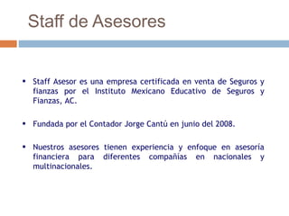 Staff de Asesores


• Staff Asesor es una empresa certificada en venta de Seguros y
  fianzas por el Instituto Mexicano Educativo de Seguros y
  Fianzas, AC.

• Fundada por el Contador Jorge Cantú en junio del 2008.

• Nuestros asesores tienen experiencia y enfoque en asesoría
  financiera para diferentes compañías en nacionales y
  multinacionales.
 