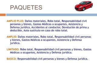 PAQUETES

AMPLIO PLUS: Daños materiales, Robo total, Responsabilidad civil
  personas y bienes, Gastos Médicos a ocupantes, Asistencia y
  Defensa jurídica, Accidentes al conductor, Devolución de prima y
  deducible, Auto sustituto en caso de robo total.

AMPLIO: Daños materiales, Robo total, Responsabilidad civil personas
  y bienes, Gastos Médicos a ocupantes, Asistencia y Defensa
  jurídica.

LIMITADO: Robo total, Responsabilidad civil personas y bienes, Gastos
   Médicos a ocupantes, Asistencia y Defensa jurídica.

BASICO: Responsabilidad civil personas y bienes y Defensa jurídica.
 