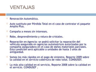VENTAJAS

   Renovación Automática.
   Auto sustituto por Pérdida Total en el caso de contratar el paquete
    Amplio Plus.
   Campaña a meses sin intereses.
   Robo, desprendimiento y rotura de cristales.
   Reparación en Agencia: se podrá solicitar la reparación del
    vehículo asegurado en agencias automotrices autorizadas por la
    compañía aseguradora en el caso de daños materiales parciales.
    Esta condición será aplicable a unidades de hasta 3 años de
    antigüedad.
   Somos los más rápidos en el pago de siniestro, Reporte 2009 sobre
    la calidad en el servicio-cobertura de robo total. CONDUSEF.
   La más alta calidad en el servicio, Reporte 2008 sobre la calidad en
    el servicio. CONDUSEF .
 