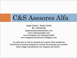 C&S Asesores Alfa
                 Jorge Cantú | Susan Cantú
                       811.749.69.69
               jorgecantu@csasesoresalfa.com
                  www.CSAsesoresAlfa.com
              www.facebook.com/CSAsesoresAlfa
            www.diagnosticofinanciero.blogspot.com

   "La razón por la cual la mayoría de la gente tiene problemas
financieros es porque aceptan el consejo de personas que también
       están ciegas mentalmente con respecto del dinero" 
 