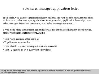 auto sales manager application letter 
In this file, you can ref application letter materials for auto sales manager position 
such as auto sales manager application letter samples, application letter tips, auto 
sales manager interview questions, auto sales manager resumes… 
If you need more application letter materials for auto sales manager as following, 
please visit: applicationletter123.info 
• Top 7 application letter samples 
• Top 8 resumes samples 
• Free ebook: 75 interview questions and answers 
• Top 12 secrets to win every job interviews 
For top materials: top 7 application letter samples, top 8 resumes samples, free ebook: 75 interview questions and answers 
Pls visit: applicationletter123.info 
Interview questions and answers – free download/ pdf and ppt file 
 