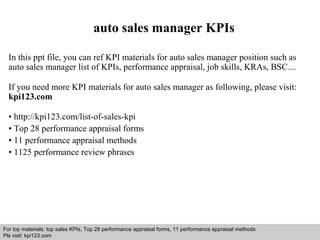 auto sales manager KPIs 
In this ppt file, you can ref KPI materials for auto sales manager position such as 
auto sales manager list of KPIs, performance appraisal, job skills, KRAs, BSC… 
If you need more KPI materials for auto sales manager as following, please visit: 
kpi123.com 
• http://kpi123.com/list-of-sales-kpi 
• Top 28 performance appraisal forms 
• 11 performance appraisal methods 
• 1125 performance review phrases 
For top materials: top sales KPIs, Top 28 performance appraisal forms, 11 performance appraisal methods 
Pls visit: kpi123.com 
Interview questions and answers – free download/ pdf and ppt file 
 