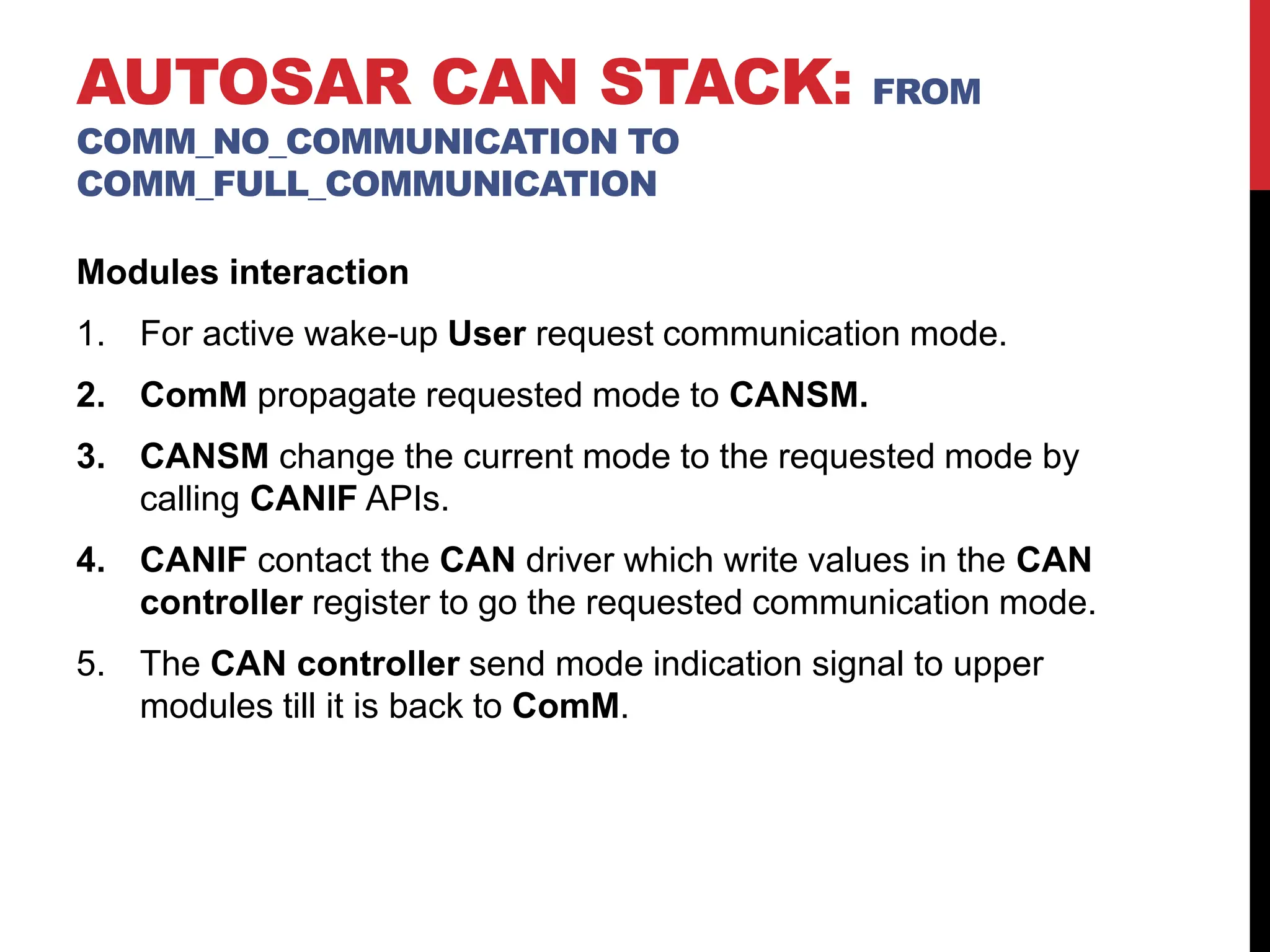 Modules interaction
1. For active wake-up User request communication mode.
2. ComM propagate requested mode to CANSM.
3. CANSM change the current mode to the requested mode by
calling CANIF APIs.
4. CANIF contact the CAN driver which write values in the CAN
controller register to go the requested communication mode.
5. The CAN controller send mode indication signal to upper
modules till it is back to ComM.
AUTOSAR CAN STACK: FROM
COMM_NO_COMMUNICATION TO
COMM_FULL_COMMUNICATION
 